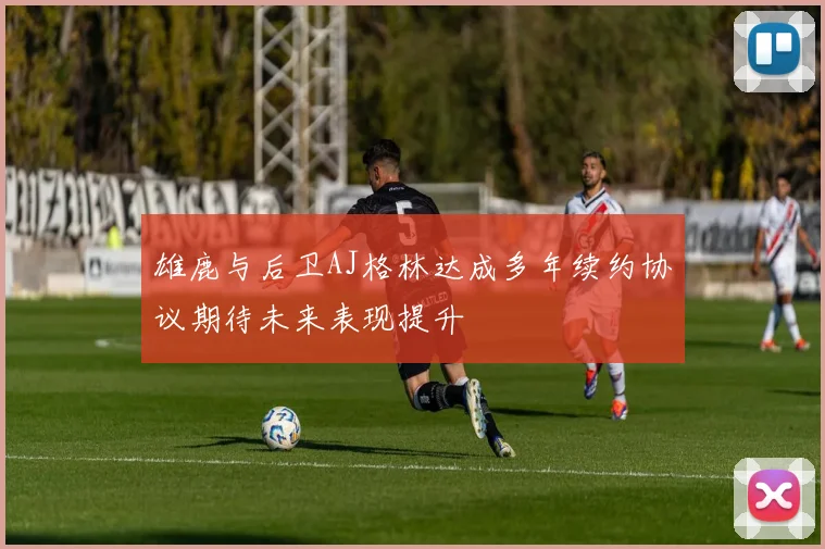 雄鹿与后卫AJ格林达成多年续约协议期待未来表现提升