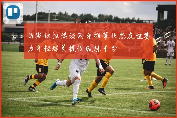 马斯切拉诺谈西尔维蒂状态友谊赛为年轻球员提供锻炼平台