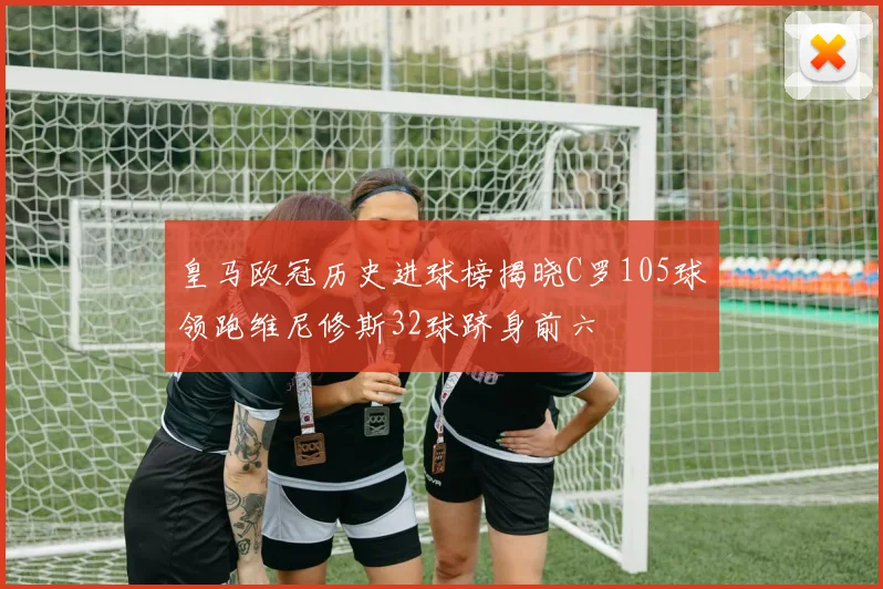皇马欧冠历史进球榜揭晓C罗105球领跑维尼修斯32球跻身前六