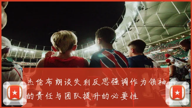 杰伦布朗谈失利反思强调作为领袖的责任与团队提升的必要性
