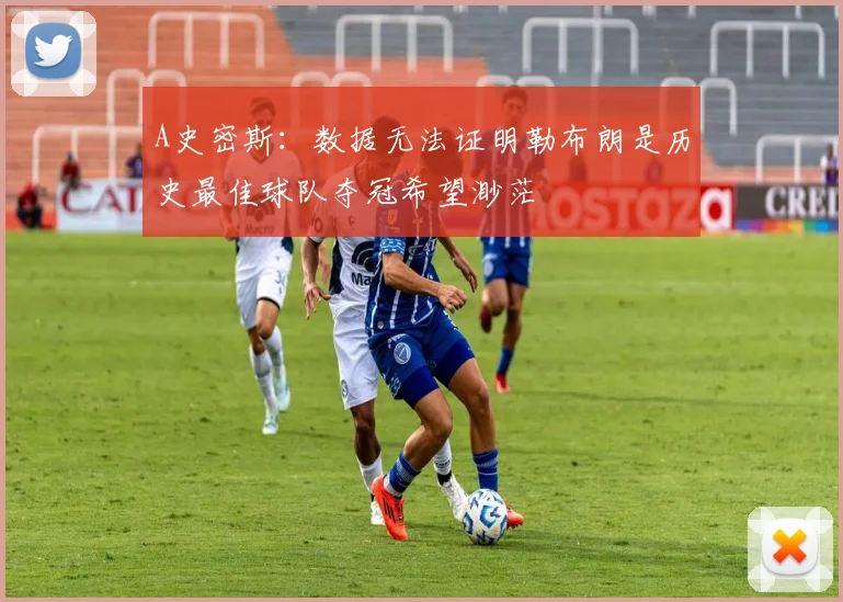 A史密斯：数据无法证明勒布朗是历史最佳球队夺冠希望渺茫