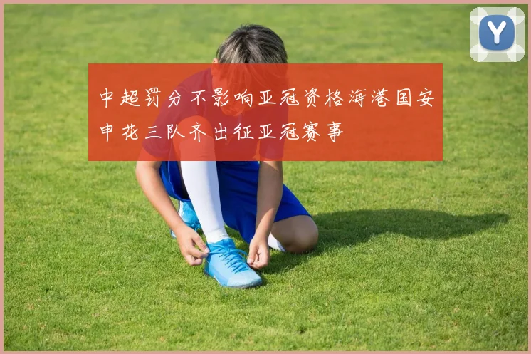 中超罚分不影响亚冠资格海港国安申花三队齐出征亚冠赛事