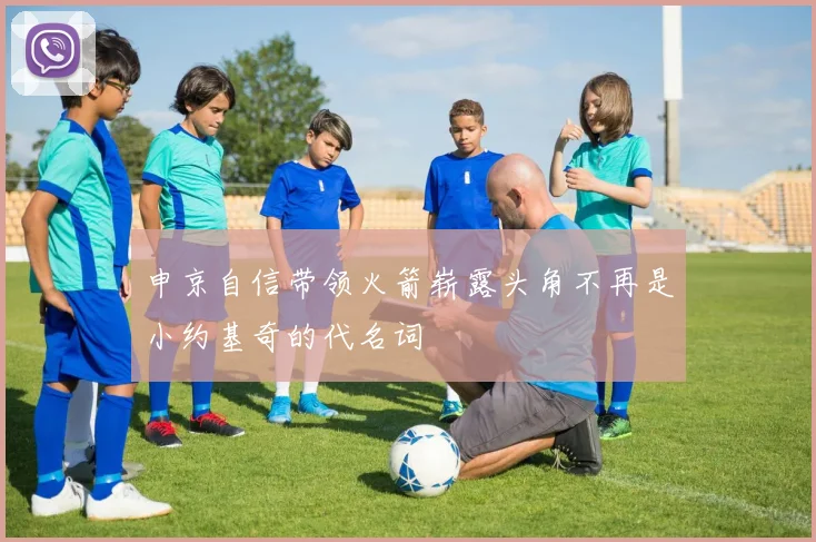 申京自信带领火箭崭露头角不再是小约基奇的代名词