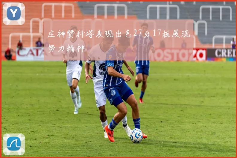 庄神赞科塔表现出色27分17板展现努力精神