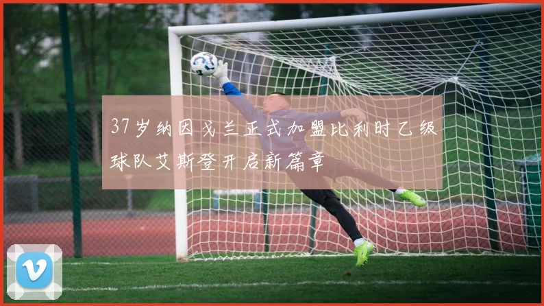 37岁纳因戈兰正式加盟比利时乙级球队艾斯登开启新篇章