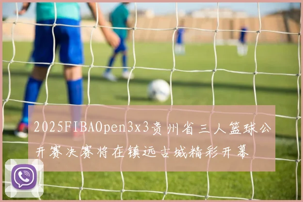 2025FIBAOpen3x3贵州省三人篮球公开赛决赛将在镇远古城精彩开幕