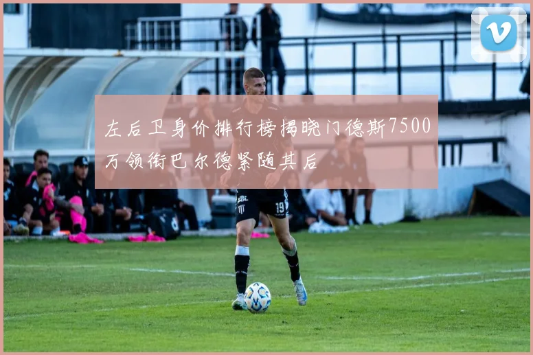 左后卫身价排行榜揭晓门德斯7500万领衔巴尔德紧随其后