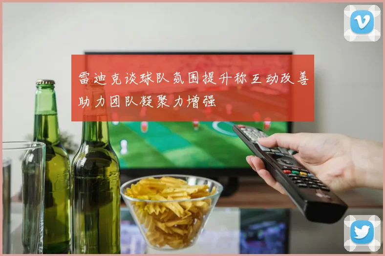 雷迪克谈球队氛围提升称互动改善助力团队凝聚力增强