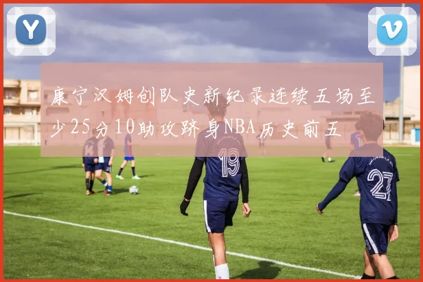 康宁汉姆创队史新纪录连续五场至少25分10助攻跻身NBA历史前五